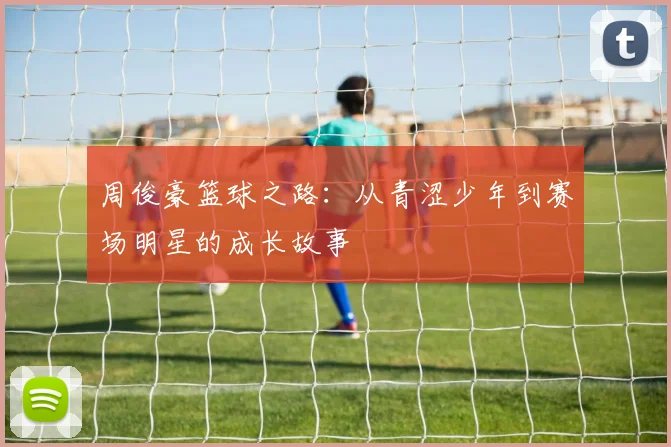 周俊豪篮球之路：从青涩少年到赛场明星的成长故事