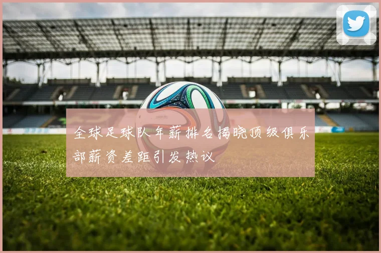 全球足球队年薪排名揭晓顶级俱乐部薪资差距引发热议