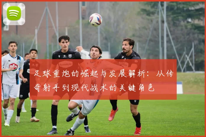 足球重炮的崛起与发展解析：从传奇射手到现代战术的关键角色
