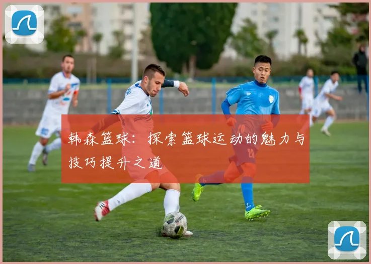 韩森篮球：探索篮球运动的魅力与技巧提升之道